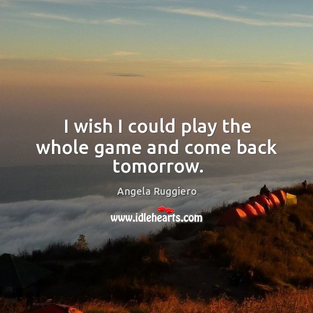I wish I could play the whole game and come back tomorrow. Angela Ruggiero Picture Quote
