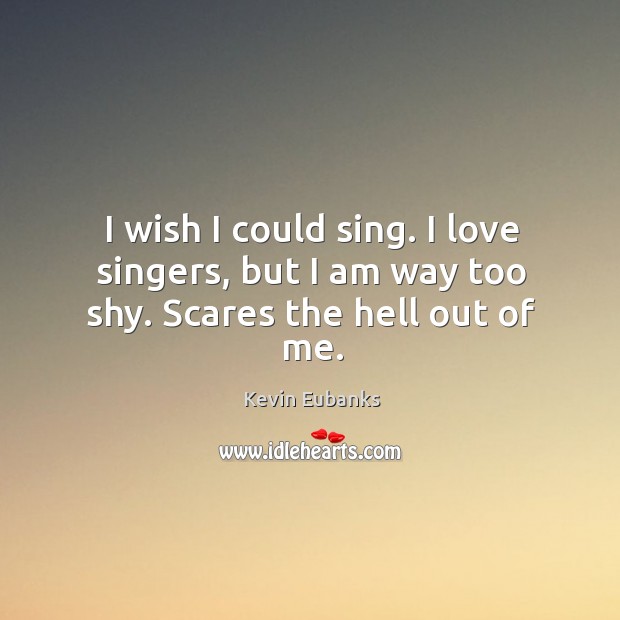 I wish I could sing. I love singers, but I am way too shy. Scares the hell out of me. Image