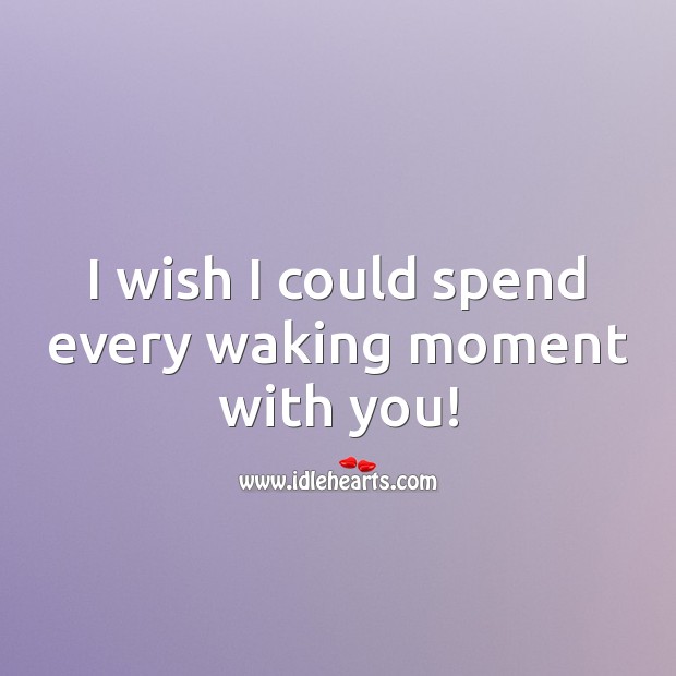 I wish I could spend every waking moment with you! 
