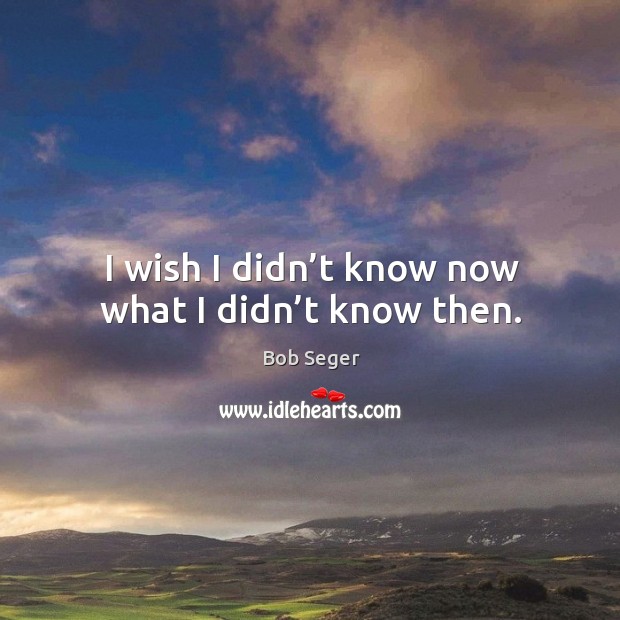 I wish I didn’t know now what I didn’t know then. Bob Seger Picture Quote
