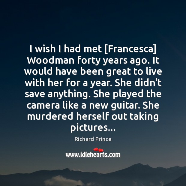 I wish I had met [Francesca] Woodman forty years ago. It would Richard Prince Picture Quote