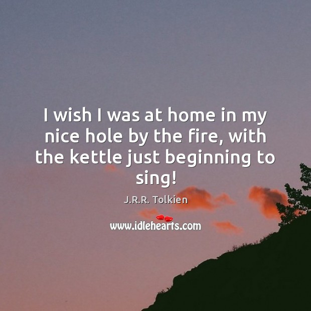I wish I was at home in my nice hole by the fire, with the kettle just beginning to sing! J.R.R. Tolkien Picture Quote