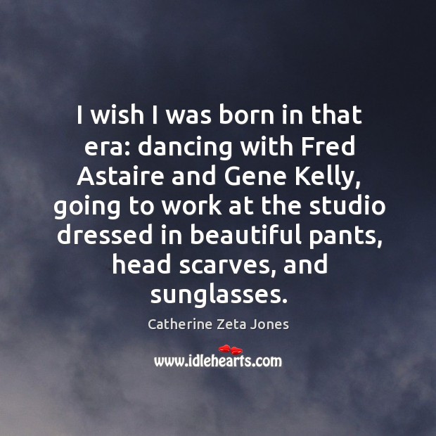 I wish I was born in that era: dancing with fred astaire and gene kelly, going to work at Catherine Zeta Jones Picture Quote