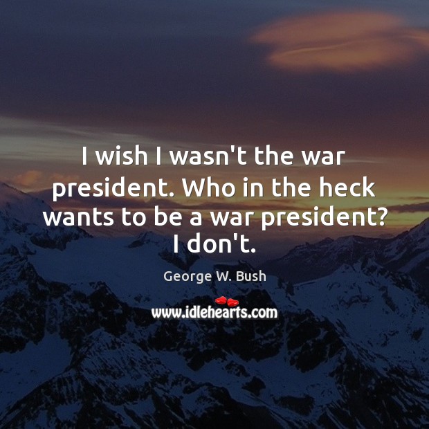 I wish I wasn’t the war president. Who in the heck wants to be a war president? I don’t. Image