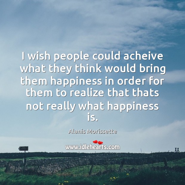 I wish people could acheive what they think would bring them happiness Alanis Morissette Picture Quote