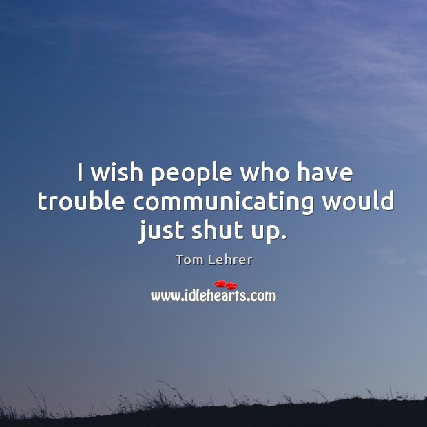 I wish people who have trouble communicating would just shut up. Tom Lehrer Picture Quote