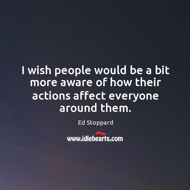 I wish people would be a bit more aware of how their actions affect everyone around them. Ed Stoppard Picture Quote