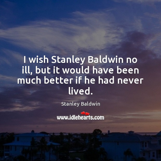 I wish Stanley Baldwin no ill, but it would have been much better if he had never lived. Stanley Baldwin Picture Quote