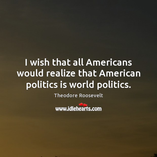 I wish that all Americans would realize that American politics is world politics. Theodore Roosevelt Picture Quote