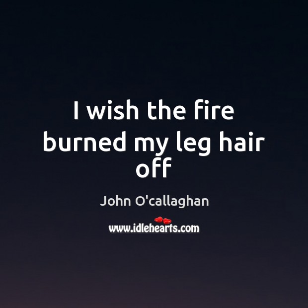 I wish the fire burned my leg hair off John O’callaghan Picture Quote