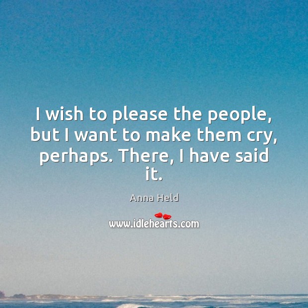 I wish to please the people, but I want to make them cry, perhaps. There, I have said it. Image