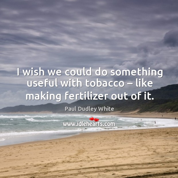 I wish we could do something useful with tobacco – like making fertilizer out of it. Paul Dudley White Picture Quote