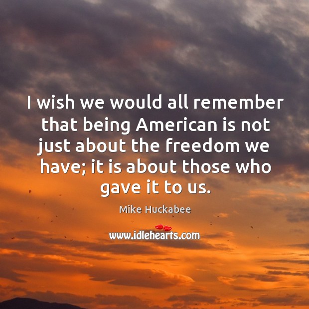 I wish we would all remember that being american is not just about the freedom we have; it is about those who gave it to us. Mike Huckabee Picture Quote