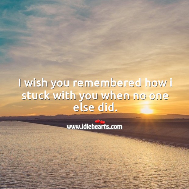 I wish you remembered how I stuck with you when no one else did. Image