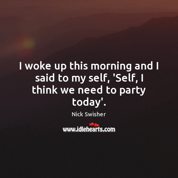 I woke up this morning and I said to my self, ‘Self, I think we need to party today’. Image
