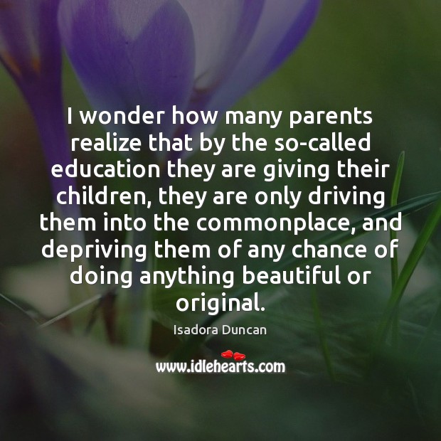 I wonder how many parents realize that by the so-called education they Isadora Duncan Picture Quote