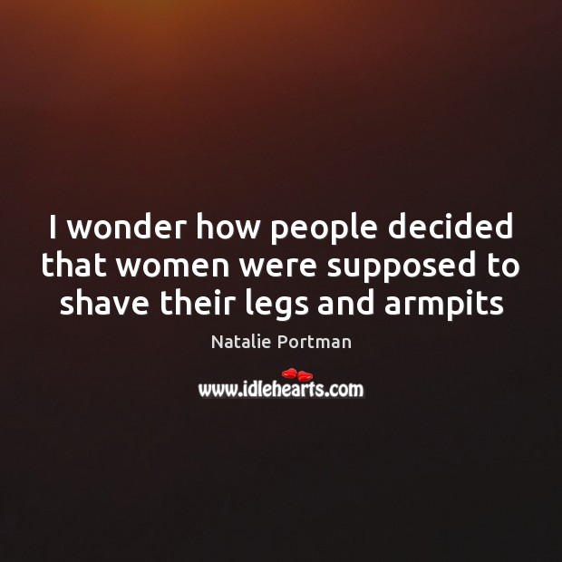 I wonder how people decided that women were supposed to shave their legs and armpits Natalie Portman Picture Quote