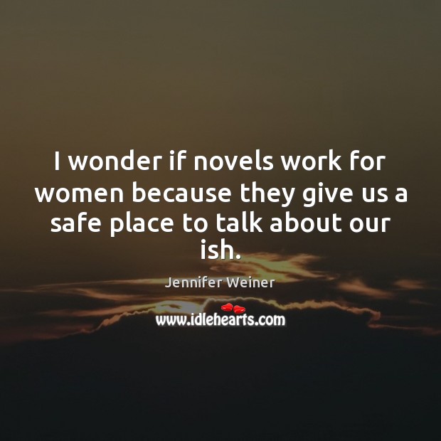 I wonder if novels work for women because they give us a safe place to talk about our ish. Jennifer Weiner Picture Quote