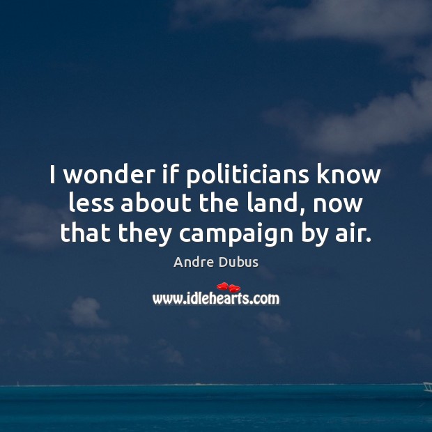 I wonder if politicians know less about the land, now that they campaign by air. Andre Dubus Picture Quote