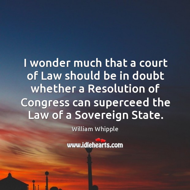 I wonder much that a court of law should be in doubt whether a resolution of congress William Whipple Picture Quote
