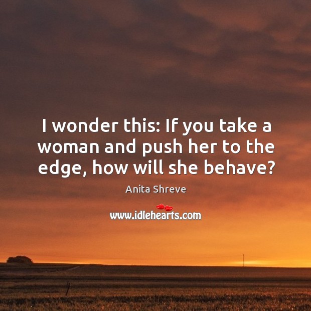 I wonder this: If you take a woman and push her to the edge, how will she behave? Anita Shreve Picture Quote