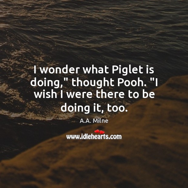 I wonder what Piglet is doing,” thought Pooh. “I wish I were there to be doing it, too. Image