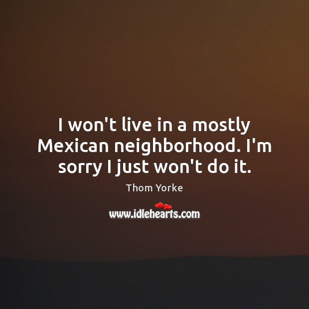 I won’t live in a mostly Mexican neighborhood. I’m sorry I just won’t do it. Thom Yorke Picture Quote