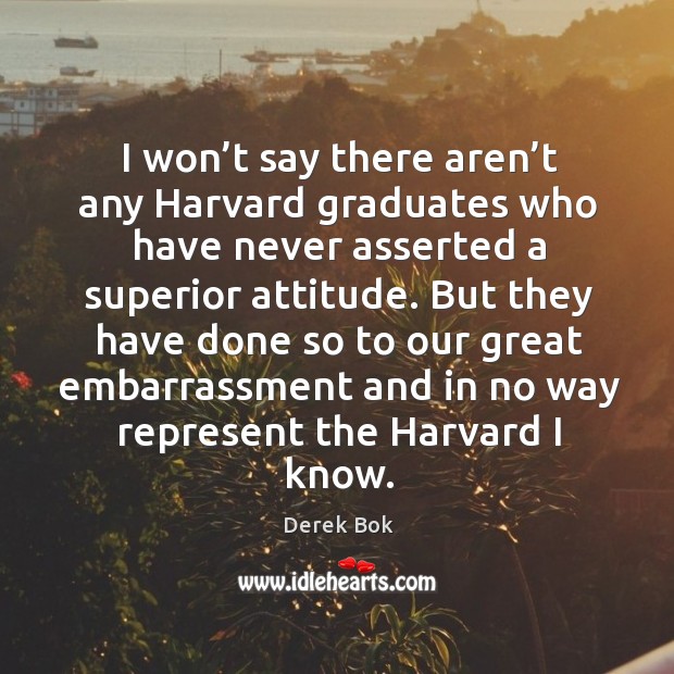 I won’t say there aren’t any harvard graduates who have never asserted a superior attitude. Derek Bok Picture Quote