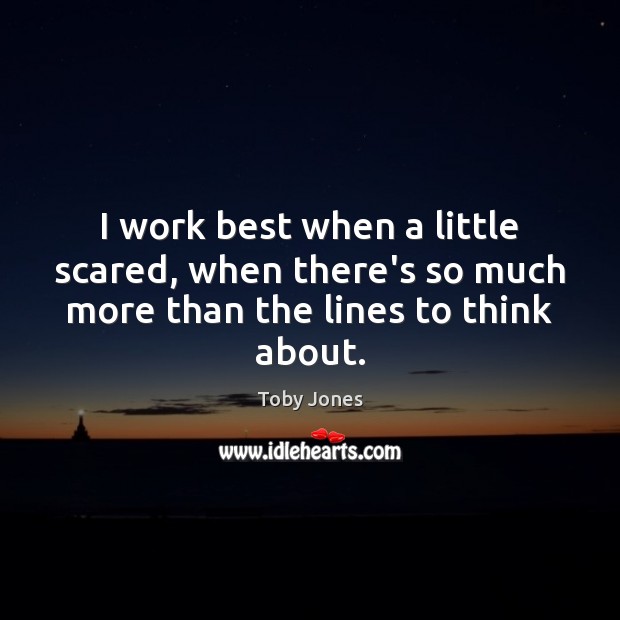 I work best when a little scared, when there’s so much more than the lines to think about. Image