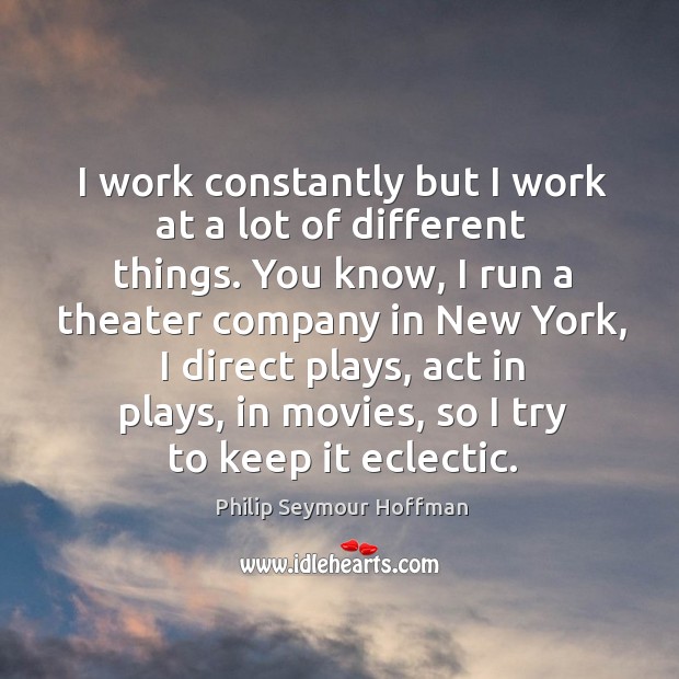 I work constantly but I work at a lot of different things. You know, I run a theater company in new york Philip Seymour Hoffman Picture Quote