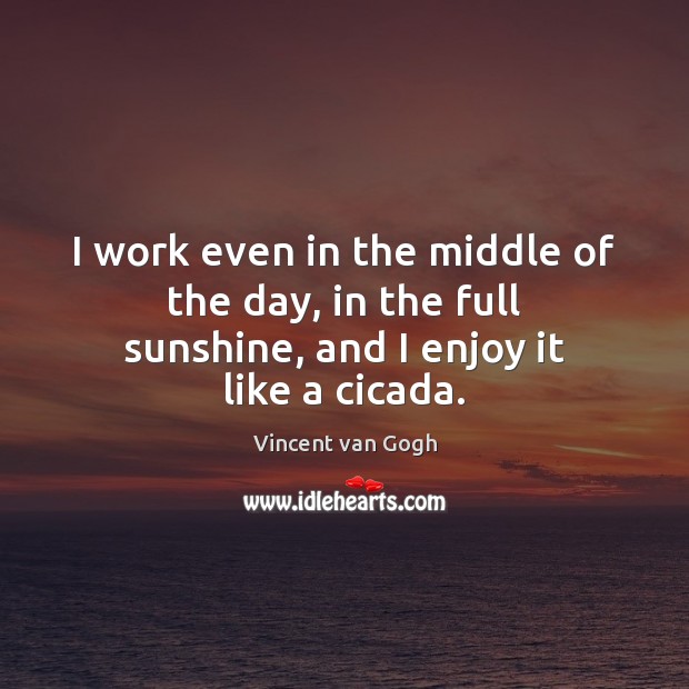 I work even in the middle of the day, in the full sunshine, and I enjoy it like a cicada. Vincent van Gogh Picture Quote