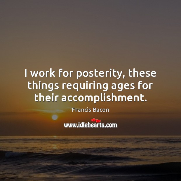 I work for posterity, these things requiring ages for their accomplishment. Francis Bacon Picture Quote