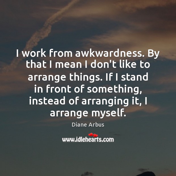 I work from awkwardness. By that I mean I don’t like to Image