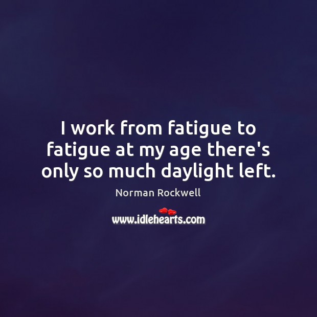 I work from fatigue to fatigue at my age there’s only so much daylight left. Image