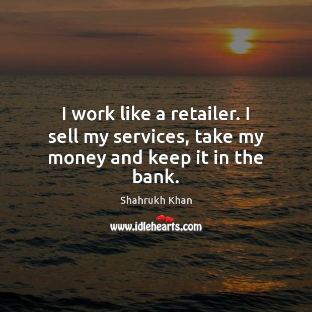 I work like a retailer. I sell my services, take my money and keep it in the bank. Shahrukh Khan Picture Quote