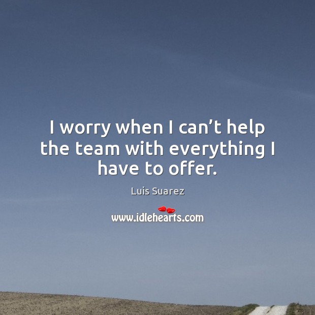 I worry when I can’t help the team with everything I have to offer. Luis Suarez Picture Quote