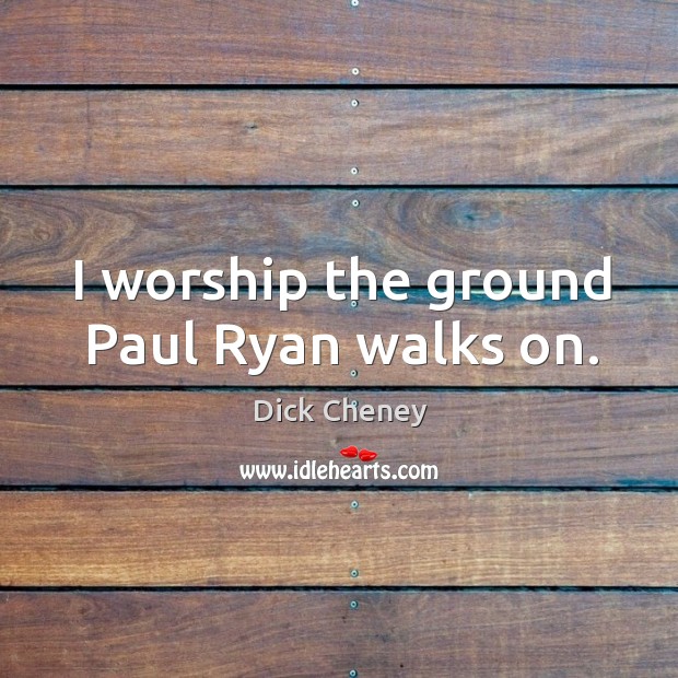 I worship the ground Paul Ryan walks on. Dick Cheney Picture Quote