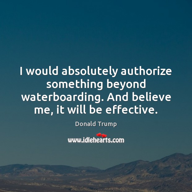 I would absolutely authorize something beyond waterboarding. And believe me, it will Donald Trump Picture Quote