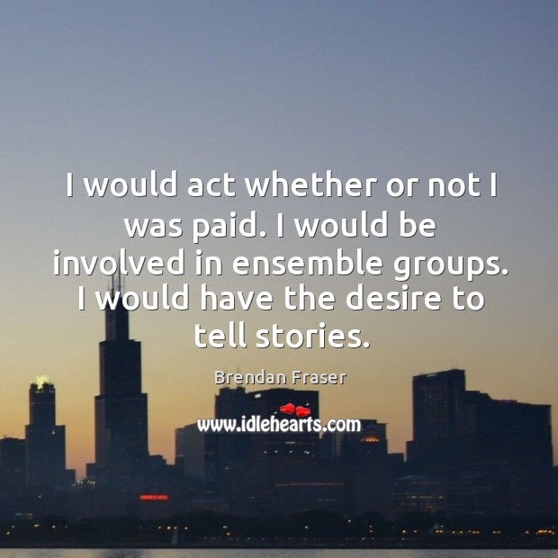 I would act whether or not I was paid. I would be involved in ensemble groups. I would have the desire to tell stories. Image