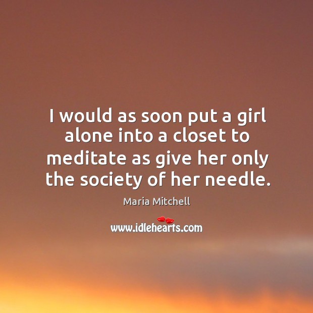 I would as soon put a girl alone into a closet to meditate as give her only the society of her needle. Maria Mitchell Picture Quote