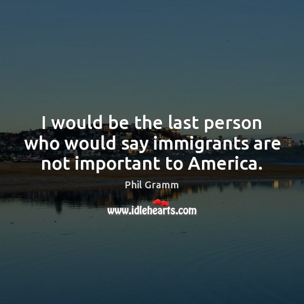 I would be the last person who would say immigrants are not important to America. Phil Gramm Picture Quote