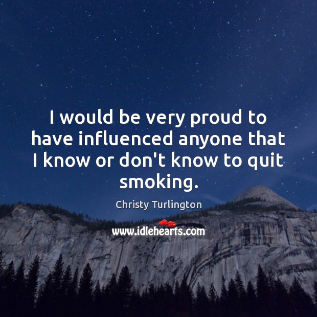 I would be very proud to have influenced anyone that I know or don’t know to quit smoking. Christy Turlington Picture Quote