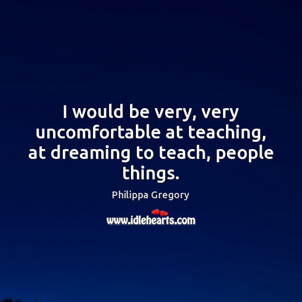 I would be very, very uncomfortable at teaching, at dreaming to teach, people things. Philippa Gregory Picture Quote