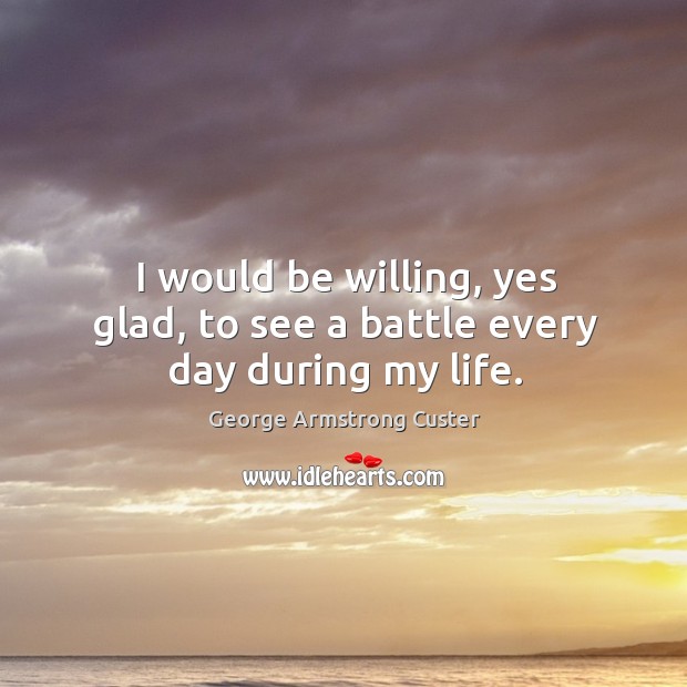 I would be willing, yes glad, to see a battle every day during my life. George Armstrong Custer Picture Quote