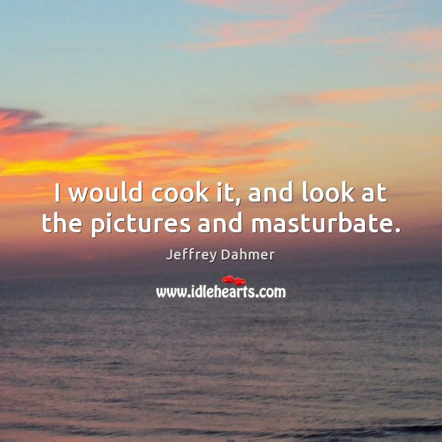 I would cook it, and look at the pictures and masturbate. Jeffrey Dahmer Picture Quote