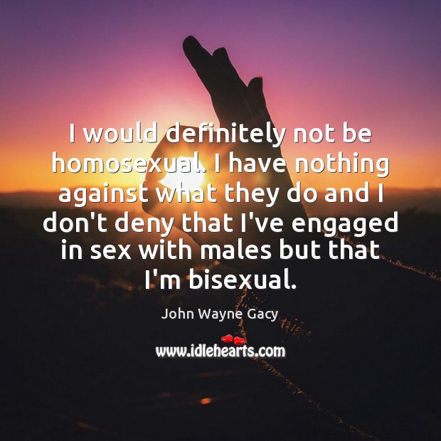 I would definitely not be homosexual. I have nothing against what they John Wayne Gacy Picture Quote