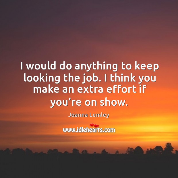 I would do anything to keep looking the job. I think you make an extra effort if you’re on show. Image