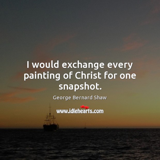 I would exchange every painting of Christ for one snapshot. George Bernard Shaw Picture Quote