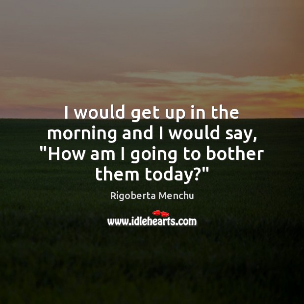 I would get up in the morning and I would say, “How am I going to bother them today?” Rigoberta Menchu Picture Quote