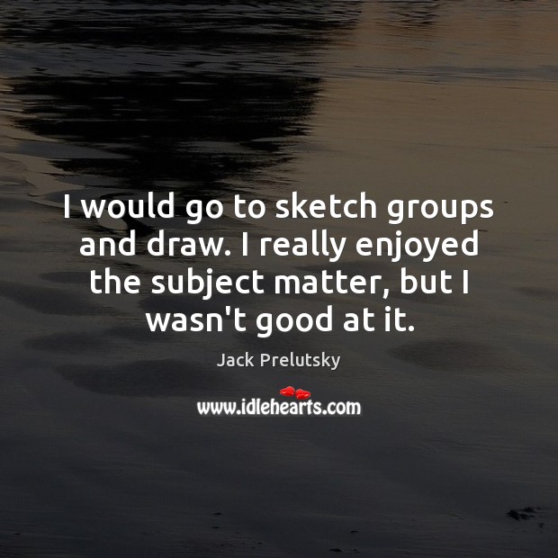 I would go to sketch groups and draw. I really enjoyed the Jack Prelutsky Picture Quote